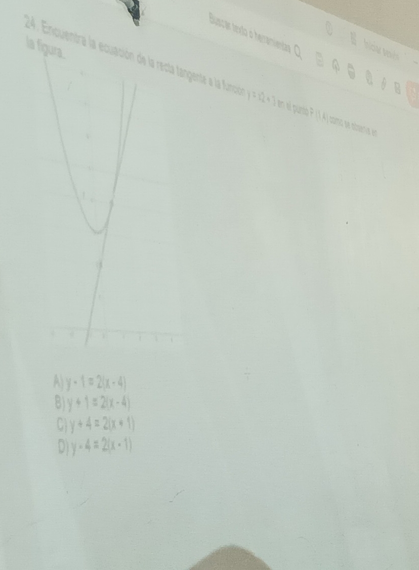 la
Buscar texto o herramientar B
Iniciar veids
24. Encuentra la ecuación de la recta tangente a la función 364° en el punso P 1A) coma se absenía en
A y-1=2(x-4)
B) y+1=2(x-4)
C1 y+4=2(x+1)
D1 y-4=2(x-1)