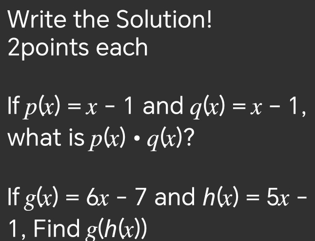 Write the Solution! 
2points each 
If p(x)=x-1 and q(x)=x-1, 
what is p(x)· q(x) ? 
If g(x)=6x-7 and h(x)=5x-
1, Find g(h(x))