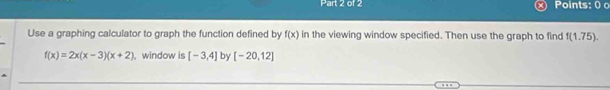 Points: 0 0 
Use a graphing calculator to graph the function defined by f(x) in the viewing window specified. Then use the graph to find f(1.75).
f(x)=2x(x-3)(x+2) , window is [-3,4] by [-20,12]