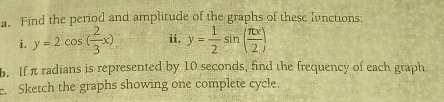 Find the period and amplitude of the graphs of these Iunctions:
i. y=2cos ( 2/3 x) i, y= 1/2 sin ( π x/2 )
b. If π radians is represented by 10 seconds, find the frequency of each graph.
e. Sketch the graphs showing one complete cycle.