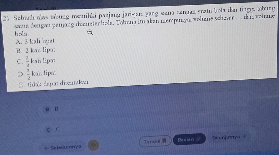 Sebuah alas tabung memiliki panjang jari-jari yang sama dengan suatu bola dan tinggi tabung
sama dengan panjang diameter bola. Tabung itu akan mempunyai volume sebesar … dari volume
bola.
A. 3 kali lipat
B. 2 kali lipat
C .  2/3  kali lipat
D.  3/2 1 kali lipt
E. tidak dapat ditentukan
B B
c C
Sebelumnya Tandai Review Selanjutnya