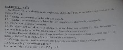 0 4 : 1. On dissont 4,8 g de dichlorure de magnésium MgCl_2 dans l'eau et on obtient une solution 5H de 
volume V=2L
1.1. Calculer la concentration molaire de la solution S 
1.2. Calculer les concentrations molaires des ions magnésitum et chlorure de la solution S_1
1.3. Vérifier que la solution est neutre. 
1.4. On ajoute 500cm^3 d'eau à la solution S 
concentrations molaires des ions magnésium et chlorure dans la solution e obtient un e solution 5'_1 Que deviennent les
5°1
2. On considère une solution S_2
mélange 400cm^3 de la solution de chlorure de sodium de concentration molaire C_2=0.03 mol L^. Ou
S_1 avec 600cm^5 de la solution S_2
2.1. Calculer les concentrations molaires des différents ions présents dans le mélange obtenu. 
2.2. Que vaut le pH du mélange à 25°C ? 
On donne : Mg:24.3g mol^(-1):Cl:35.5g.mol^(-1).