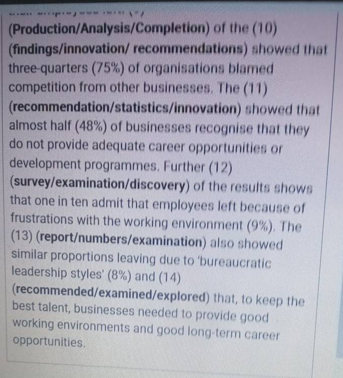 (Production/Analysis/Completion) of the (10) 
(findings/innovation/ recommendations) showed that 
three-quarters (75%) of organisations blamed 
competition from other businesses. The (11) 
(recommendation/statistics/innovation) showed that 
almost half (48%) of businesses recognise that they 
do not provide adequate career opportunities or 
development programmes. Further (12) 
(survey/examination/discovery) of the results shows 
that one in ten admit that employees left because of 
frustrations with the working environment (9%). The 
(13) (report/numbers/examination) also showed 
similar proportions leaving due to ‘bureaucratic 
leadership styles' (8%) and (14) 
(recommended/examined/explored) that, to keep the 
best talent, businesses needed to provide good 
working environments and good long-term career 
opportunities.