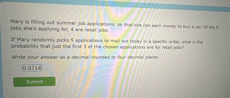 Mary is filling out summer job applications, so that she can earn money to buy a car. Of the 8
jobs she's applying for, 4 are retail jobs. 
If Mary randomly picks 5 applications to mail out today in a specific order, what is the 
probability that just the first 3 of the chosen applications are for retail jobs? 
Write your answer as a decimal rounded to four decimal places.
0.0714
Submit