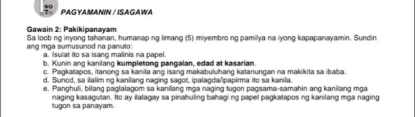 .0 
PAG YAMANIN / ISAGAWA 
Gawain 2: Pakikipanayam 
Sa loobng inyong tahanan, humanap ng limang (5) miyembro ng pamilya na iyong kapapanayamin. Sundin 
ang mga sumusunod na panuto: 
a. Isulat ito sa isang malinis na papel. 
b. Kunin ang kanilang kumpletong pangalan, edad at kasarian. 
c. Pagkatapos, itanong sa kanila ang isang makabuluhang katanungan na makikita sa ibaba. 
d. Sunod, sa ilalim ng kanilang naging sagot, ipalagda/ipapirma ito sa kanila. 
e. Panghuli, bilang paglalagom sa kanilang mga naging tugon pagsama-samahin ang kanilang mga 
naging kasagutan. Ito ay ilalagay sa pinahuling bahagi ng papel pagkatapos ng kanilang mga naging 
tugon sa panayam.