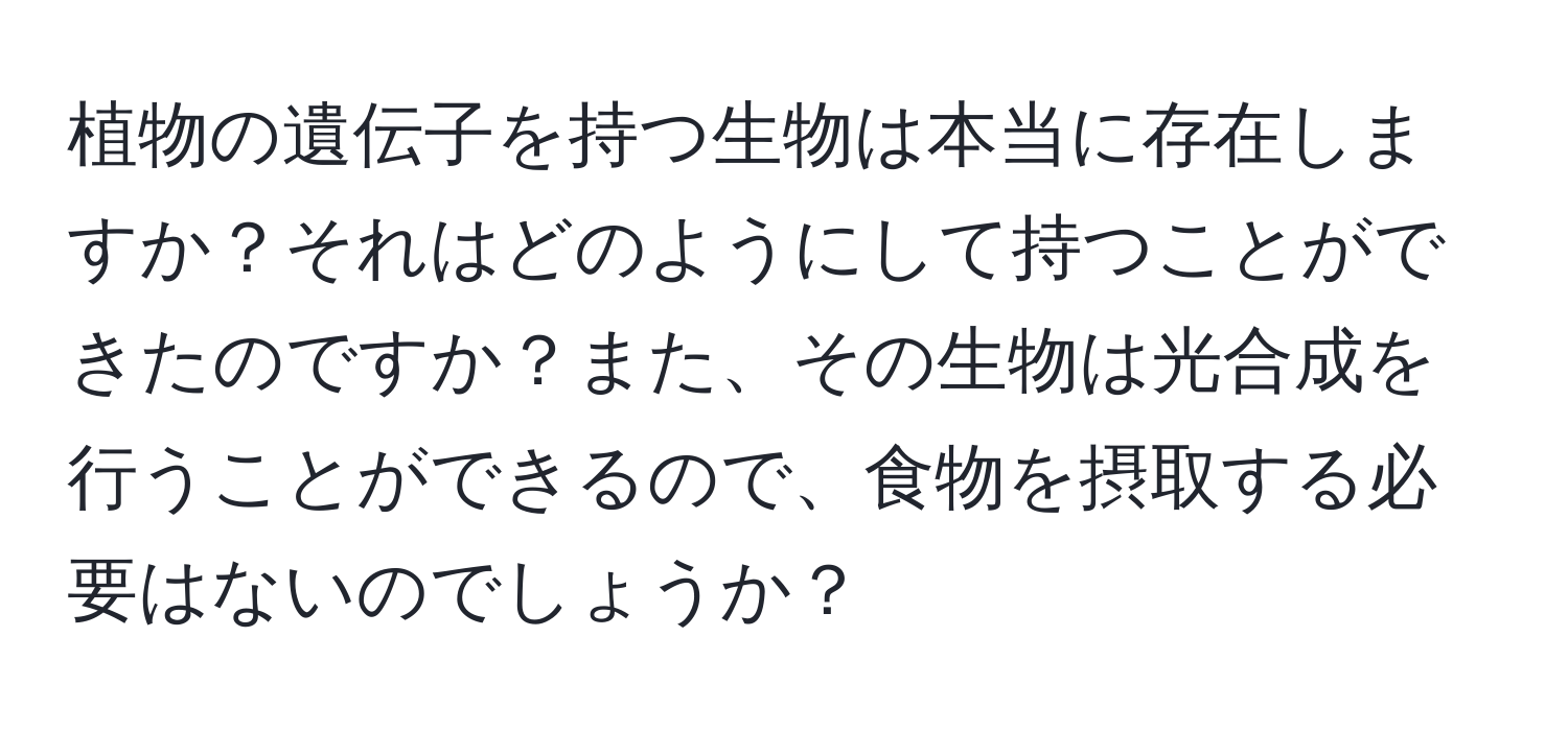 植物の遺伝子を持つ生物は本当に存在しますか？それはどのようにして持つことができたのですか？また、その生物は光合成を行うことができるので、食物を摂取する必要はないのでしょうか？
