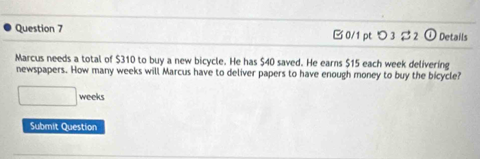 0/1 ptつ 3 ⇄ 2 ① Details 
Marcus needs a total of $310 to buy a new bicycle. He has $40 saved. He earns $15 each week delivering 
newspapers. How many weeks will Marcus have to deliver papers to have enough money to buy the bicycle?
□ weeks
Submit Question