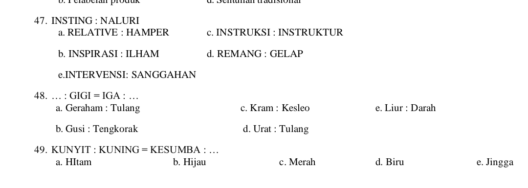 rérabcian produk
47. INSTING : NALURI
a. RELATIVE : HAMPER c. INSTRUKSI : INSTRUKTUR
b. INSPIRASI : ILHAM d. REMANG : GELAP
e.INTERVENSI: SANGGAHAN
48. … : GIGI = IGA : …
a. Geraham : Tulang c. Kram : Kesleo e. Liur : Darah
b. Gusi : Tengkorak d. Urat : Tulang
49. KUNYIT : KUNING = KESUMBA : …
a. HItam b. Hijau c. Merah d. Biru e. Jingga