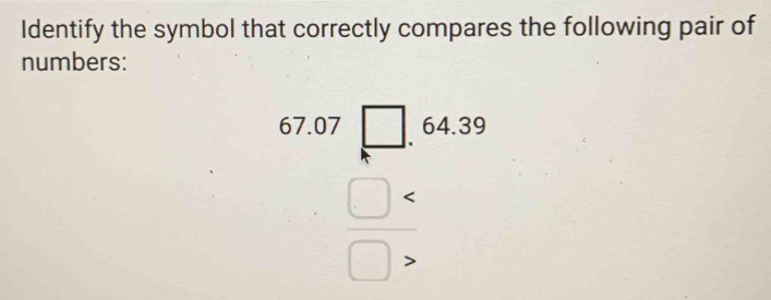 Identify the symbol that correctly compares the following pair of 
numbers:
beginarrayr 67.07□  □ □ □ * endarray 64.39