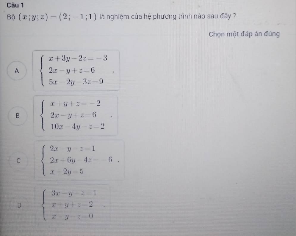 Bộ (x;y;z)=(2;-1;1) là nghiệm của hệ phương trình nào sau đây ?
Chọn một đáp án đúng
A beginarrayl x+3y-2z=-3 2x-y+z=6 5x-2y-3z=9endarray..
B beginarrayl x+y+z=-2 2x-y+z=6 10x-4y-z=2endarray..
C beginarrayl 2x-y-z=1 2x+6y-4z=-6 x+2y=5endarray..
D beginarrayl 3x-y-z=1 x+y+z-2 x-y-z=0endarray..