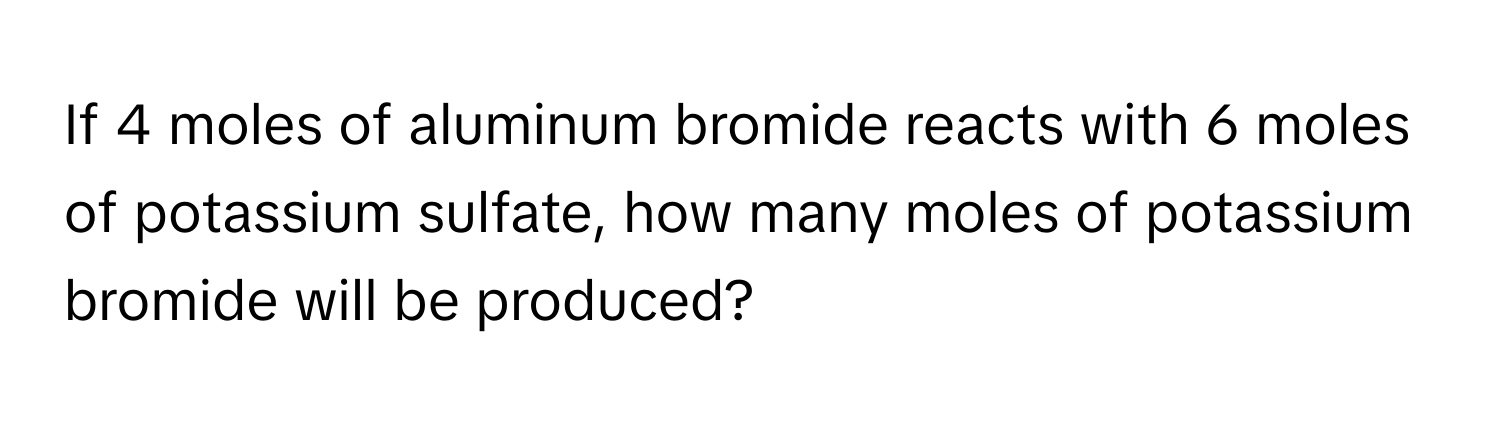 If 4 moles of aluminum bromide reacts with 6 moles of potassium sulfate, how many moles of potassium bromide will be produced?