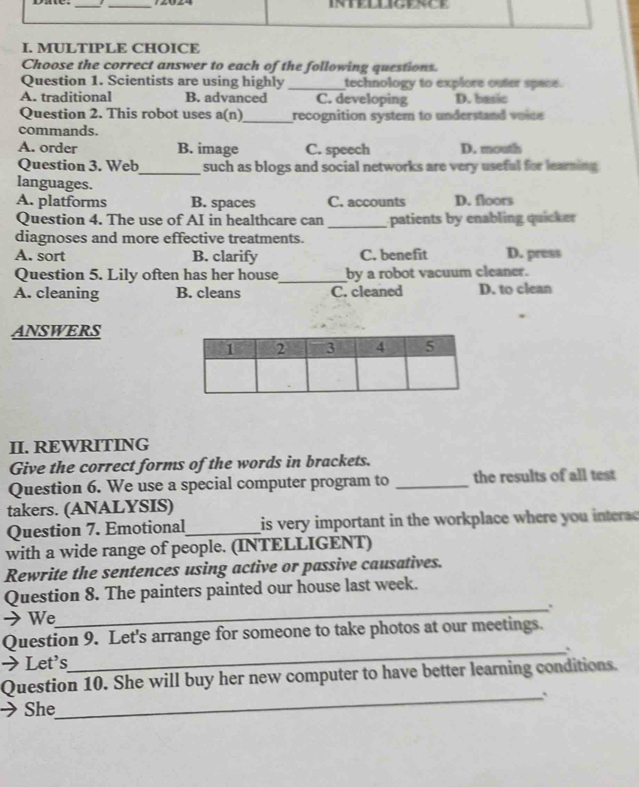 intelligence
I. MULTIPLE CHOICE
Choose the correct answer to each of the following questions.
Question 1. Scientists are using highly _technology to explore outer space.
A. traditional B. advanced C. developing D. basic
Question 2. This robot uses a(n)_ recognition system to understand voios 
commands.
A. order B. image C. speech D. mowth
Question 3. Web_ such as blogs and social networks are very useful for learning 
languages.
A. platforms B. spaces C. accounts D. floors
Question 4. The use of AI in healthcare can _patients by enabling quicker
diagnoses and more effective treatments.
A. sort B. clarify C. benefit D. press
Question 5. Lily often has her house_ by a robot vacuum cleaner.
A. cleaning B. cleans C. cleaned D. to clean
ANSWERS
II. REWRITING
Give the correct forms of the words in brackets.
Question 6. We use a special computer program to _the results of all test
takers. (ANALYSIS)
Question 7. Emotional_ is very important in the workplace where you intera 
with a wide range of people. (INTELLIGENT)
Rewrite the sentences using active or passive causatives.
Question 8. The painters painted our house last week.
_..
→ We
Question 9. Let's arrange for someone to take photos at our meetings.
→ Let's
_
Question 10. She will buy her new computer to have better learning conditions.
_`
She