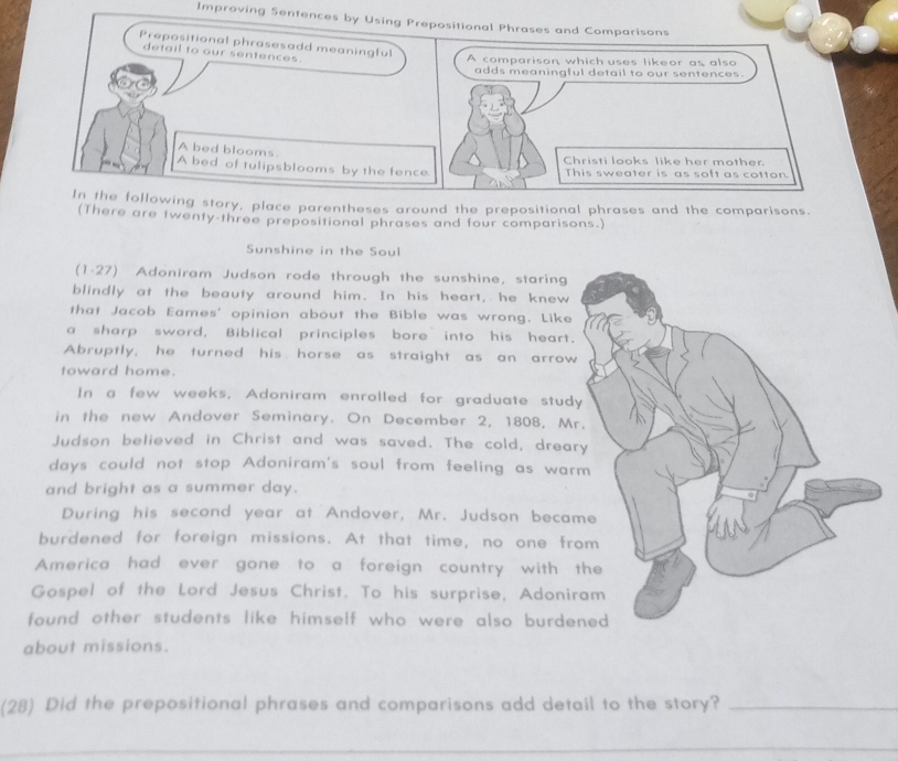 Improving Sentences by Using Prepositional Phrases and Comparisons 
Prepositional phrasesadd meaningful 
detail to our sentences. 
A comparison, which uses likeor as also 
adds meaningful detail to our sentences. 
A bed blooms. 
Christi looks like her mother. 
A bed of tulipsblooms by the fence. This sweater is as soft as cotton. 
In the following story, place parentheses around the prepositional phrases and the comparisons. 
(There are twenty-three prepositional phrases and four comparisons.) 
Sunshine in the Soul 
(1-27) Adoniram Judson rode through the sunshine, staring 
blindly at the beauty around him. In his heart, he knew 
that Jacob Eames' opinion about the Bible was wrong. Like 
a sharp sword, Biblical principles bore into his heart. 
Abruptly, he turned his horse as straight as an arrow 
toward home. 
In a few weeks, Adoniram enrolled for graduate stud 
in the new Andover Seminary. On December 2, 1808, M 
Judson believed in Christ and was saved. The cold, drea 
days could not stop Adoniram's soul from feeling as war 
and bright as a summer day. 
During his second year at Andover, Mr. Judson beca 
burdened for foreign missions. At that time, no one fr 
America had ever gone to a foreign country with 
Gospel of the Lord Jesus Christ. To his surprise, Adoni 
found other students like himself who were also burde 
about missions. 
(28) Did the prepositional phrases and comparisons add detail to the story?_ 
_