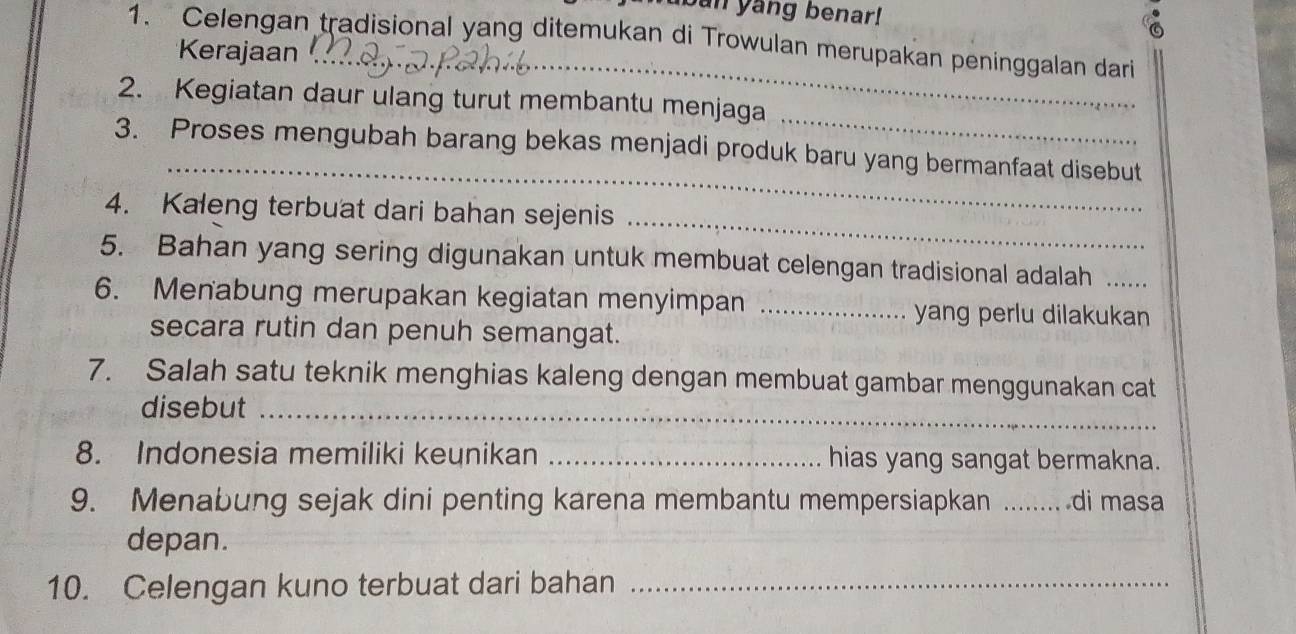 ban yang benar! 
1. Celengan tradisional yang ditemukan di Trowulan merupakan peninggalan dari 
_ 
Kerajaan 
_ 
2. Kegiatan daur ulang turut membantu menjaga 
_ 
3. Proses mengubah barang bekas menjadi produk baru yang bermanfaat disebut 
_ 
4. Kaleng terbuat dari bahan sejenis 
5. Bahan yang sering digunakan untuk membuat celengan tradisional adalah 
6. Menabung merupakan kegiatan menyimpan _yang perlu dilakukan 
secara rutin dan penuh semangat. 
7. Salah satu teknik menghias kaleng dengan membuat gambar menggunakan cat 
disebut_ 
8. Indonesia memiliki keunikan _hias yang sangat bermakna. 
9. Menabung sejak dini penting karena membantu mempersiapkan _di masa 
depan. 
10. Celengan kuno terbuat dari bahan_