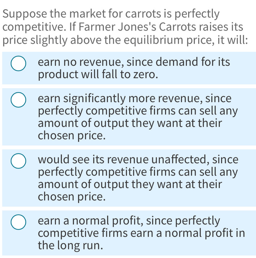 Suppose the market for carrots is perfectly
competitive. If Farmer Jones's Carrots raises its
price slightly above the equilibrium price, it will:
earn no revenue, since demand for its
product will fall to zero.
earn significantly more revenue, since
perfectly competitive firms can sell any
amount of output they want at their
chosen price.
would see its revenue unaffected, since
perfectly competitive firms can sell any
amount of output they want at their
chosen price.
earn a normal profit, since perfectly
competitive firms earn a normal profit in
the long run.