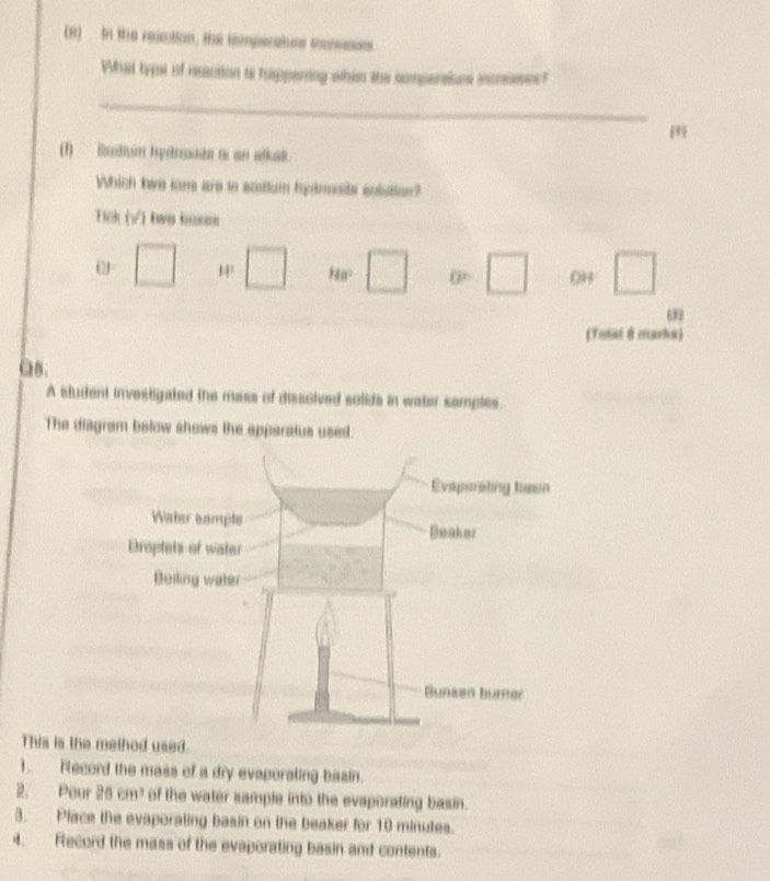(8) In the resation, the tomperatuns mansssns
What typst of rection ts hippering whins the comperalure incrses?
_
m
(1) Budum hydrsade to an alkas.
Which tiwe lare are io scutium hydrmate solution?
Tick (√) twe h
( □ □ HB° □ □ 0H □ 
(Tutal 8 marka)
as.
A student investigated the mass of disscived solids in water samples.
The diagram below shows the apparatus used.
This is thsed.
1. Record the mass of a dry evaporating basin.
2. Pour 25cm^3 of the water sample into the evaporating basin.
3. Place the evaporating basin on the beaker for 10 minutes.
4. Record the mass of the evaporating basin and contents.