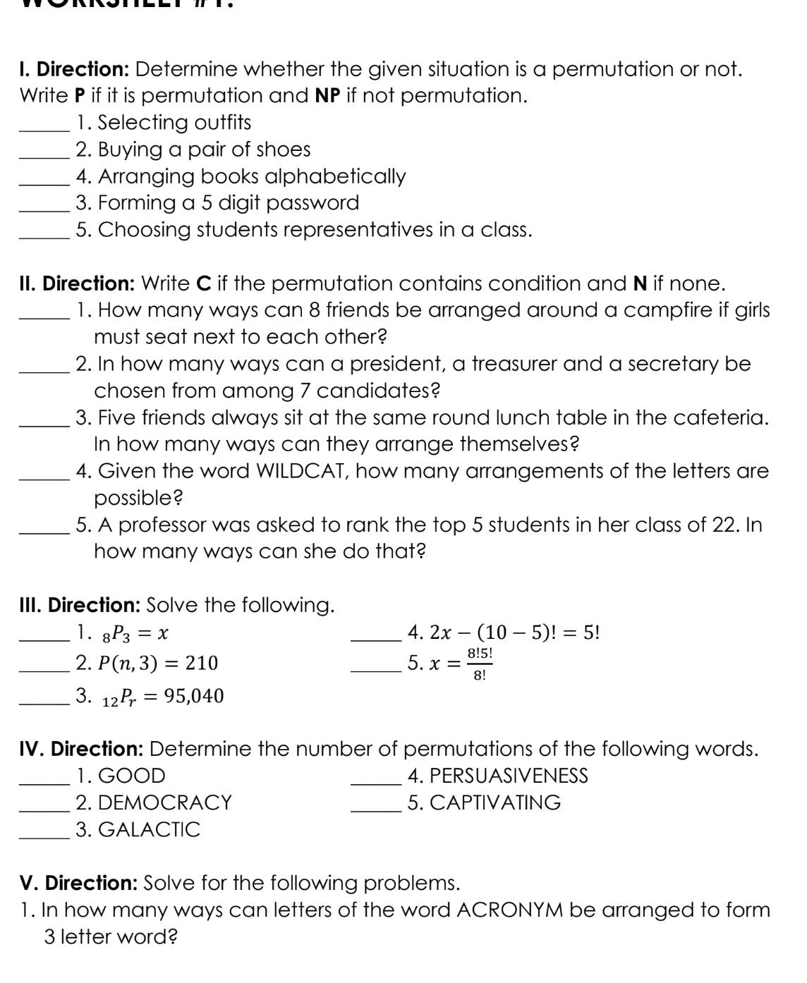 Direction: Determine whether the given situation is a permutation or not. 
Write P if it is permutation and NP if not permutation. 
_1. Selecting outfits 
_2. Buying a pair of shoes 
_4. Arranging books alphabetically 
_3. Forming a 5 digit password 
_5. Choosing students representatives in a class. 
II. Direction: Write C if the permutation contains condition and N if none. 
_1. How many ways can 8 friends be arranged around a campfire if girls 
must seat next to each other? 
_2. In how many ways can a president, a treasurer and a secretary be 
chosen from among 7 candidates? 
_3. Five friends always sit at the same round lunch table in the cafeteria. 
In how many ways can they arrange themselves? 
_4. Given the word WILDCAT, how many arrangements of the letters are 
possible? 
_5. A professor was asked to rank the top 5 students in her class of 22. In 
how many ways can she do that? 
III. Direction: Solve the following. 
_1. _8P_3=x _4. 2x-(10-5)!=5!
_2. P(n,3)=210 _5. x= 8!5!/8! 
_3. _12P_r=95,040
IV. Direction: Determine the number of permutations of the following words. 
_1. GOOD _4. PERSUASIVENESS 
_2. DEMOCRACY _5. CAPTIVATING 
_3. GALACTIC 
V. Direction: Solve for the following problems. 
1. In how many ways can letters of the word ACRONYM be arranged to form
3 letter word?