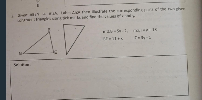 Given: △ BEN≌ △ IZA. Label △ IZA then Illustrate the corresponding parts of the two given 
congruent triangles using tick marks and find the values of x and y.
m∠ B=5y-2, m∠ I=y+18
BE=11+x IZ=3y-1
Solution: