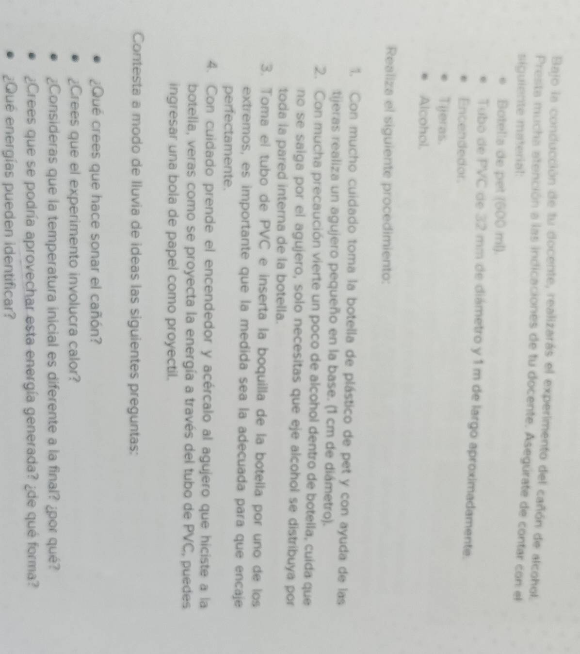 Bajo la conducción de tu docente, realizarás el experimento del cañón de alcohol. 
Presta mucha atención a las indicaciones de tu docente. Asegúrate de contar con el 
siguiente material: 
Botella de pet (600 ml). 
Tubo de PVC de 32 mm de diámetro y 1 m de largo aproximadamente. 
Encendedor. 
Tijeras. 
Alcohol. 
Realiza el siguiente procedimiento: 
1. Con mucho cuidado toma la botella de plástico de pet y con ayuda de las 
tijeras realiza un agujero pequeño en la base. (1 cm de diámetro). 
2. Con mucha precaución vierte un poco de alcohol dentro de botella, cuida que 
no se salga por el agujero, solo necesitas que eje alcohol se distribuya por 
toda la pared interna de la botella. 
3. Toma el tubo de PVC e inserta la boquilla de la botella por uno de los 
extremos, es importante que la medida sea la adecuada para que encaje 
perfectamente. 
4. Con cuidado prende el encendedor y acércalo al agujero que hiciste a la 
botella, veras como se proyecta la energía a través del tubo de PVC, puedes 
ingresar una bola de papel como proyectil. 
Contesta a modo de Iluvia de ideas las siguientes preguntas: 
¿Que crees que hace sonar el cañón? 
¿Crees que el experimento involucra calor? 
¿Consideras que la temperatura inicial es diferente a la final? ¿por qué? 
¿Crees que se podría aprovechar esta energía generada? ¿de qué forma? 
¿Qué energías pueden identificar?