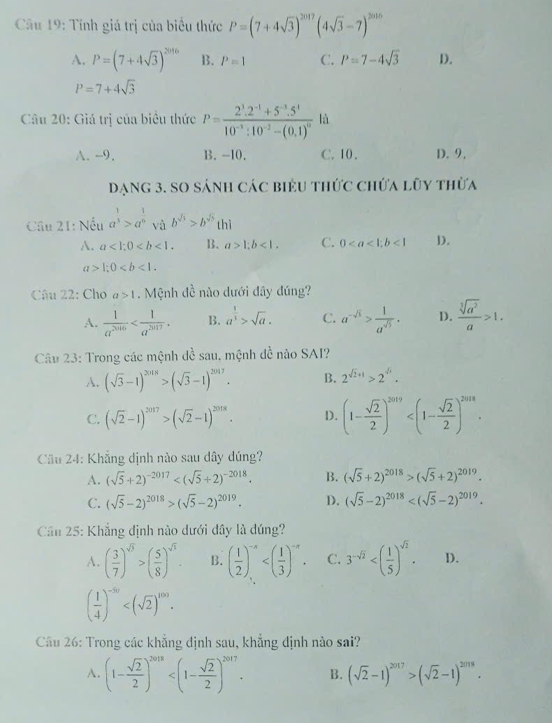 Câầu 19: Tính giá trị của biểu thức P=(7+4sqrt(3))^2017(4sqrt(3)-7)^2016
A. P=(7+4sqrt(3))^2016 B. P=1 C. P=7-4sqrt(3) D.
P=7+4sqrt(3)
Câu 20: Giá trị của biểu thức P=frac 2^3.2^(-1)+5^(-3).5^410^(-3):10^(-2)-(0.1)^0 là
A. -9. B. -10. C. 10. D. 9.
Dạng 3. SO sánh các biểu thức chứa lũy thừa
Câu 21: Nếu a^(frac 1)3>a^(frac 1)6 và b^(sqrt(3))>b^(sqrt(5))thi
A. a<1;0 B. a>1;b<1. C. 0<1</tex> D.
a>1;0
Câu 22: Cho a>1.  Mệnh đề nào dưới đây đúng?
A.  1/a^(2016)  B. a^(frac 1)3>sqrt(a). C. a^(-sqrt(3))> 1/a^(sqrt(5)) . D.  sqrt[3](a^2)/a >1.
Câu 23: Trong các mệnh đề sau, mệnh đề nào SAI?
A. (sqrt(3)-1)^2018>(sqrt(3)-1)^2017.
B. 2^(sqrt(2)+1)>2^(sqrt(3)).
C. (sqrt(2)-1)^2017>(sqrt(2)-1)^2018. (1- sqrt(2)/2 )^2019
D.
* Câu 24: Khắng dịnh nào sau dây đúng?
A. (sqrt(5)+2)^-2017 B. (sqrt(5)+2)^2018>(sqrt(5)+2)^2019.
C. (sqrt(5)-2)^2018>(sqrt(5)-2)^2019. D. (sqrt(5)-2)^2018
Cân 25: Khẳng định nào dưới đây là đúng?
A. ( 3/7 )^sqrt(3)>( 5/8 )^sqrt(3). B. ( 1/2 )^-n C. 3^(-sqrt(2)) D.
( 1/4 )^-50
Câu 26: Trong các khẳng định sau, khẳng định nào sai?
A. (1- sqrt(2)/2 )^2018
B. (sqrt(2)-1)^2017>(sqrt(2)-1)^2018.