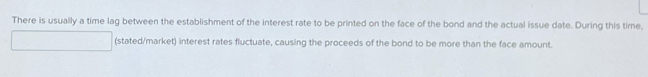 There is usually a time lag between the establishment of the interest rate to be printed on the face of the bond and the actual issue date. During this time, 
(stated/market) interest rates fluctuate, causing the proceeds of the bond to be more than the face amount.