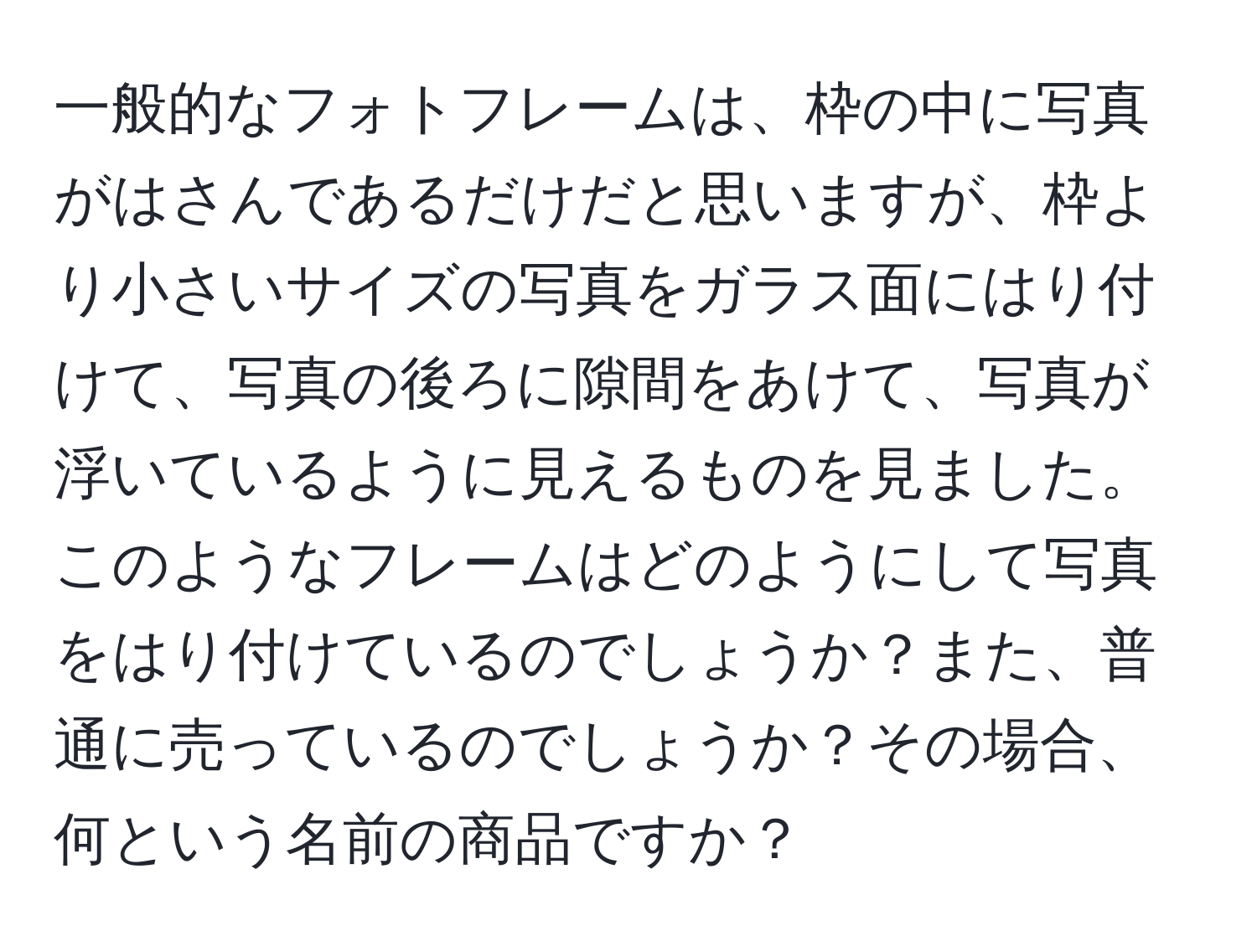 一般的なフォトフレームは、枠の中に写真がはさんであるだけだと思いますが、枠より小さいサイズの写真をガラス面にはり付けて、写真の後ろに隙間をあけて、写真が浮いているように見えるものを見ました。このようなフレームはどのようにして写真をはり付けているのでしょうか？また、普通に売っているのでしょうか？その場合、何という名前の商品ですか？