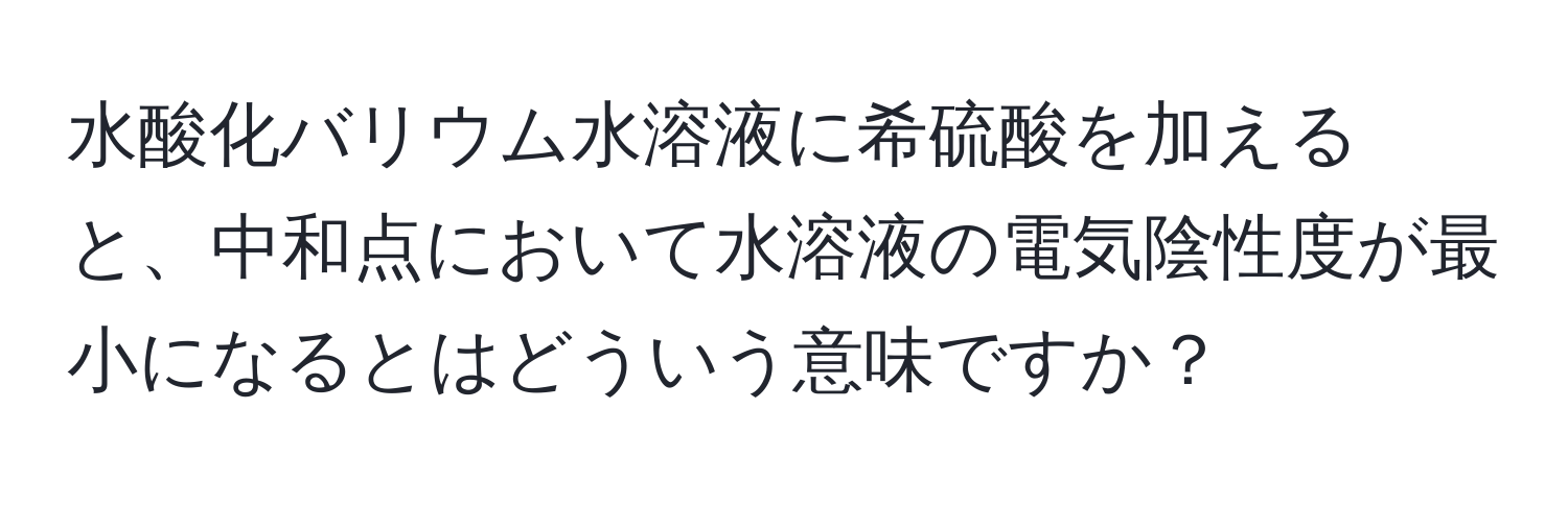 水酸化バリウム水溶液に希硫酸を加えると、中和点において水溶液の電気陰性度が最小になるとはどういう意味ですか？