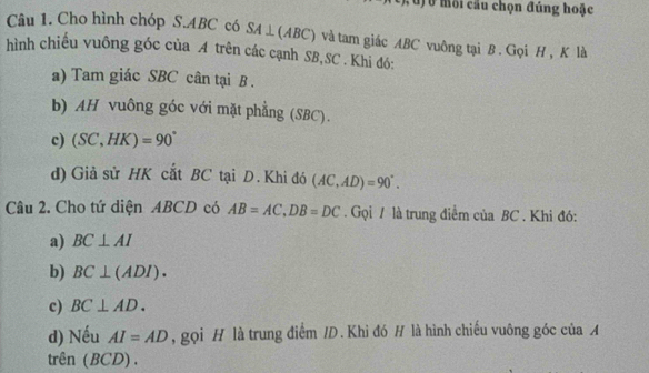 môi cầu chọn đúng hoặc
Câu 1. Cho hình chóp S. ABC có SA⊥ (ABC) và tam giác ABC vuông tại B. Gọi H , K là
hình chiếu vuông góc của A trên các cạnh SB, SC. Khi đó:
a) Tam giác SBC cân tại B.
b) AH vuông góc với mặt phẳng (SBC).
c) (SC,HK)=90°
d) Giả sử HK cắt BC tại D. Khi đó (AC,AD)=90°. 
Câu 2. Cho tứ diện ABCD có AB=AC, DB=DC. Gọi / là trung điểm của BC. Khi đó:
a) BC⊥ AI
b) BC⊥ (ADI). 
c) BC⊥ AD. 
d) Nếu AI=AD , gọi H là trung điểm /D. Khi đó H là hình chiếu vuông góc của A
trên (BCD).