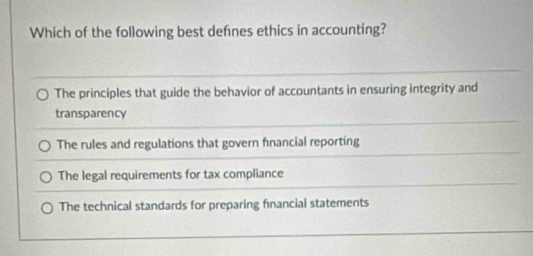 Which of the following best defnes ethics in accounting?
The principles that guide the behavior of accountants in ensuring integrity and
transparency
The rules and regulations that govern financial reporting
The legal requirements for tax compliance
The technical standards for preparing financial statements