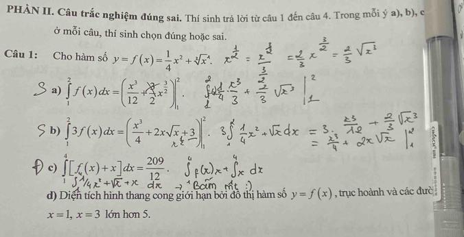 PHÀN II. Câu trắc nghiệm đúng sai. Thí sinh trả lời từ câu 1 đến câu 4. Trong mỗi ý a), b), c 
ở mỗi câu, thí sinh chọn đúng hoặc sai. 
Câu 1: Cho hàm số y=f(x)= 1/4 x^2+sqrt [3]x^(4. 
a) ∈tlimits _1^2f(x)dx=(frac x^3)12+( 2/2 x^(frac 3)2)|_1^(2. 
b) ∫ 3f(x)2=[÷+2x3)
c) ∈tlimits _0^4[f(x)+x]dx=frac 209)12. 
d) Diện tích hình thang cong giới hạn bởi đồ thị hàm số y=f(x) , trục hoành và các đưc
x=1, x=3 lớn hơn 5.