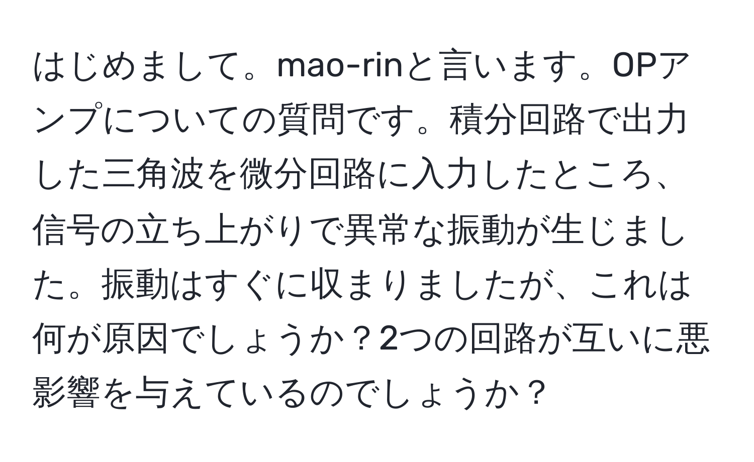 はじめまして。mao-rinと言います。OPアンプについての質問です。積分回路で出力した三角波を微分回路に入力したところ、信号の立ち上がりで異常な振動が生じました。振動はすぐに収まりましたが、これは何が原因でしょうか？2つの回路が互いに悪影響を与えているのでしょうか？