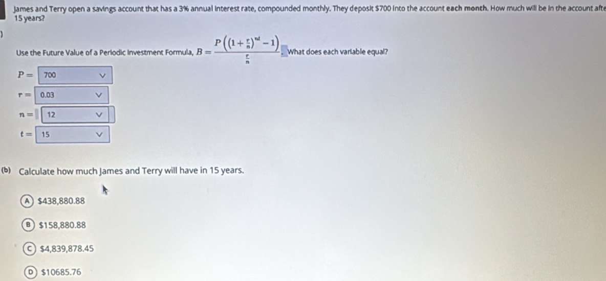 James and Terry open a savings account that has a 3% annual interest rate, compounded monthly. They deposit $700 into the account each month. How much will be in the account afte
15 years?
Use the Future Value of a Periodic Investment Formula, B=frac P((1+ r/n )^nd-1) r/n . What does each variable equal?
P=|700
r=0.03
n= 12
t=15
(b) Calculate how much James and Terry will have in 15 years.
A) $438,880.88
B) $158,880.88
C) $4,839,878.45
D $10685.76