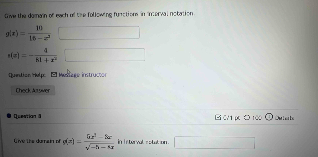 Give the domain of each of the following functions in interval notation.
g(x)= 10/16-x^2 
s(x)=- 4/81+x^2  188,... □  
Question Help: Message instructor 
Check Answer 
Question 8 0/1 pt つ100 Details 
Give the domain of g(x)= (5x^2-3x)/sqrt(-5-8x)  in interval notation. □