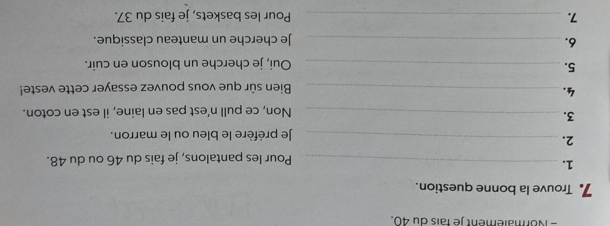 Normalement je fais du 40. 
7 Trouve la bonne question. 
1._ 
Pour les pantalons, je fais du 46 ou du 48. 
2._ 
Je préfère le bleu ou le marron. 
3._ 
Non, ce pull n’est pas en laine, il est en coton. 
4._ 
Bien sûr que vous pouvez essayer cette veste! 
5._ 
Oui, je cherche un blouson en cuir. 
6. _Je cherche un manteau classique. 
7. _Pour les baskets, je fais du 37.