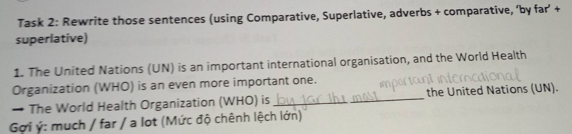 Task 2: Rewrite those sentences (using Comparative, Superlative, adverbs + comparative, ‘by far’ + 
superlative) 
1. The United Nations (UN) is an important international organisation, and the World Health 
Organization (WHO) is an even more important one. 
→ The World Health Organization (WHO) is _the United Nations (UN). 
Gợi ý: much / far / a lot (Mức độ chênh lệch lớn)