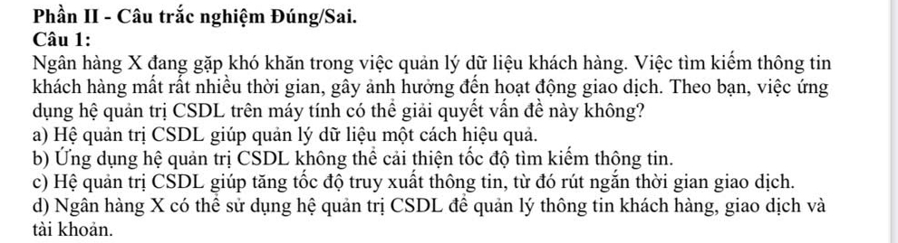 Phần II - Câu trắc nghiệm Đúng/Sai.
Câu 1:
Ngân hàng X đang gặp khó khăn trong việc quản lý dữ liệu khách hàng. Việc tìm kiếm thông tin
khách hàng mất rất nhiều thời gian, gây ảnh hưởng đến hoạt động giao dịch. Theo bạn, việc ứng
dụng hệ quản trị CSDL trên máy tính có thể giải quyết vấn đề này không?
a) Hệ quản trị CSDL giúp quản lý dữ liệu một cách hiệu quả.
b) Ứng dụng hệ quản trị CSDL không thể cải thiện tốc độ tìm kiếm thộng tin.
c) Hệ quản trị CSDL giúp tăng tốc độ truy xuất thông tin, từ đó rút ngăn thời gian giao dịch.
d) Ngân hàng X có thê sử dụng hệ quản trị CSDL đê quản lý thông tin khách hàng, giao dịch và
tài khoản.