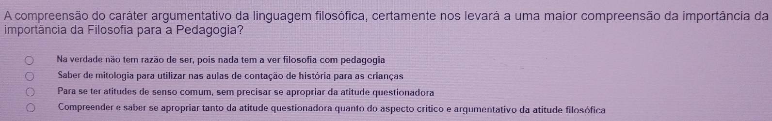 A compreensão do caráter argumentativo da linguagem filosófica, certamente nos levará a uma maior compreensão da importância da
importância da Filosofia para a Pedagogia?
Na verdade não tem razão de ser, pois nada tem a ver filosofia com pedagogia
Saber de mitologia para utilizar nas aulas de contação de história para as crianças
Para se ter atitudes de senso comum, sem precisar se apropriar da atitude questionadora
Compreender e saber se apropriar tanto da atitude questionadora quanto do aspecto crítico e argumentativo da atitude filosófica