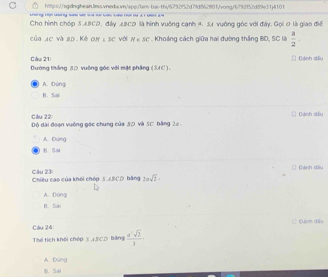 Dùng nội dung Sau de tra lới các cầu nồi từ 2
Cho hình chóp S. ABCD, đáy ABCD là hình vuông cạnh α, SA vuông góc với đáy. Gọi 0 là giao điể
của AC Và BD. Kẻ OH ⊥ SC với H∈ SC. Khoảng cách giữa hai đường thắng BD, SC là  a/2 . 
Câu 21: Đánh dấu
Đường thắng BD vuông góc với mặt phầng (SAC).
A. Đúng
B. Sai
Câu 22: Đánh dấu
Độ dài đoạn vuông góc chung của BD và SC bằng 2a.
A. Đúng
B. Sai
Câu 23: Đánh dấu
Chiều cao của khối chóp S. ABCD bằng 2asqrt(2)·
A. Đúng
B. Sai
Câu 24: Đánh dấu
Thế tích khối chóp S. ABCD bằng  a^2sqrt(2)/3 ·
A. Đúng
B. Sai