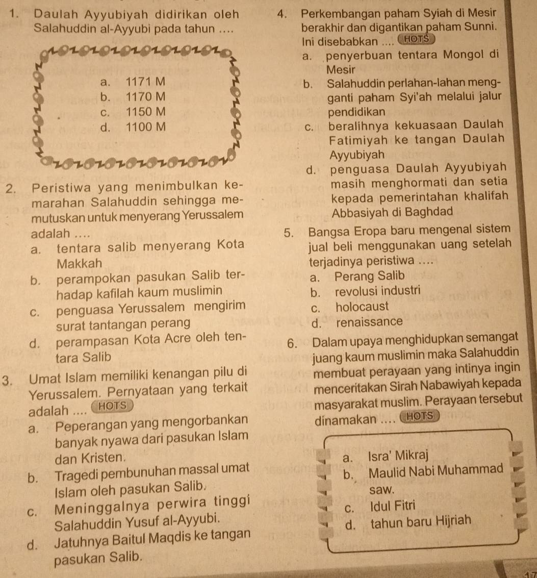 Daulah Ayyubiyah didirikan oleh 4. Perkembangan paham Syiah di Mesir
Salahuddin al-Ayyubi pada tahun .... berakhir dan digantikan paham Sunni.
Ini disebabkan .... HOTS
a. penyerbuan tentara Mongol di
Mesir
a. 1171 M b. Salahuddin perlahan-lahan meng-
b. 1170 M ganti paham Syi'ah melalui jalur
c. 1150 M pendidikan
d. 1100 M c. beralihnya kekuasaan Daulah
Fatimiyah ke tangan Daulah
Ayyubiyah
d. penguasa Daulah Ayyubiyah
2. Peristiwa yang menimbulkan ke- masih menghormati dan setia
marahan Salahuddin sehingga me- kepada pemerintahan khalifah
mutuskan untuk menyerang Yerussalem Abbasiyah di Baghdad
adalah .... 5. Bangsa Eropa baru mengenal sistem
a. tentara salib menyerang Kota
jual beli menggunakan uang setelah
Makkah terjadinya peristiwa ....
b. perampokan pasukan Salib ter- a. Perang Salib
hadap kafilah kaum muslimin b. revolusi industri
c. penguasa Yerussalem mengirim c. holocaust
surat tantangan perang d. renaissance
d. perampasan Kota Acre oleh ten- 6. Dalam upaya menghidupkan semangat
tara Salib juang kaum muslimin maka Salahuddin
3. Umat Islam memiliki kenangan pilu di
membuat perayaan yang intinya ingin
Yerussalem. Pernyataan yang terkait menceritakan Sirah Nabawiyah kepada
adalah .. HOTS
masyarakat muslim. Perayaan tersebut
a. Peperangan yang mengorbankan dinamakan HOTS
banyak nyawa dari pasukan Islam
dan Kristen. a. Isra' Mikraj
b. Tragedi pembunuhan massal umat
b. Maulid Nabi Muhammad
Islam oleh pasukan Salib.
saw.
c. Meninggalnya perwira tinggi
Salahuddin Yusuf al-Ayyubi. c. Idul Fitri
d. tahun baru Hijriah
d. Jatuhnya Baitul Maqdis ke tangan
pasukan Salib.
ae