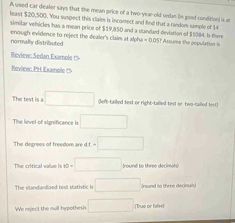 A used car dealer says that the mean price of a two-year-old sedan (in good condition) is at
least $20,500. You suspect this claim is incorrect and find that a random sample of 14
similar vehicles has a mean price of $19,850 and a standard deviation of $1084. Is there
enough evidence to reject the dealer's claim at alpha =0.05 ? Assume the population is
normally distributed
Review: Sedan Example -
Review: PH Example -
The test is a □ (left-tailed test or right-tailed test or two-tailed test)
The level of signifıcance is □
The degrees of freedom are d. f. =□
The critical value is tO= □ (round to three decimals)
The standardized test statistic is □ (round to three decimals)
We reject the null hypothesis □ (True or false)