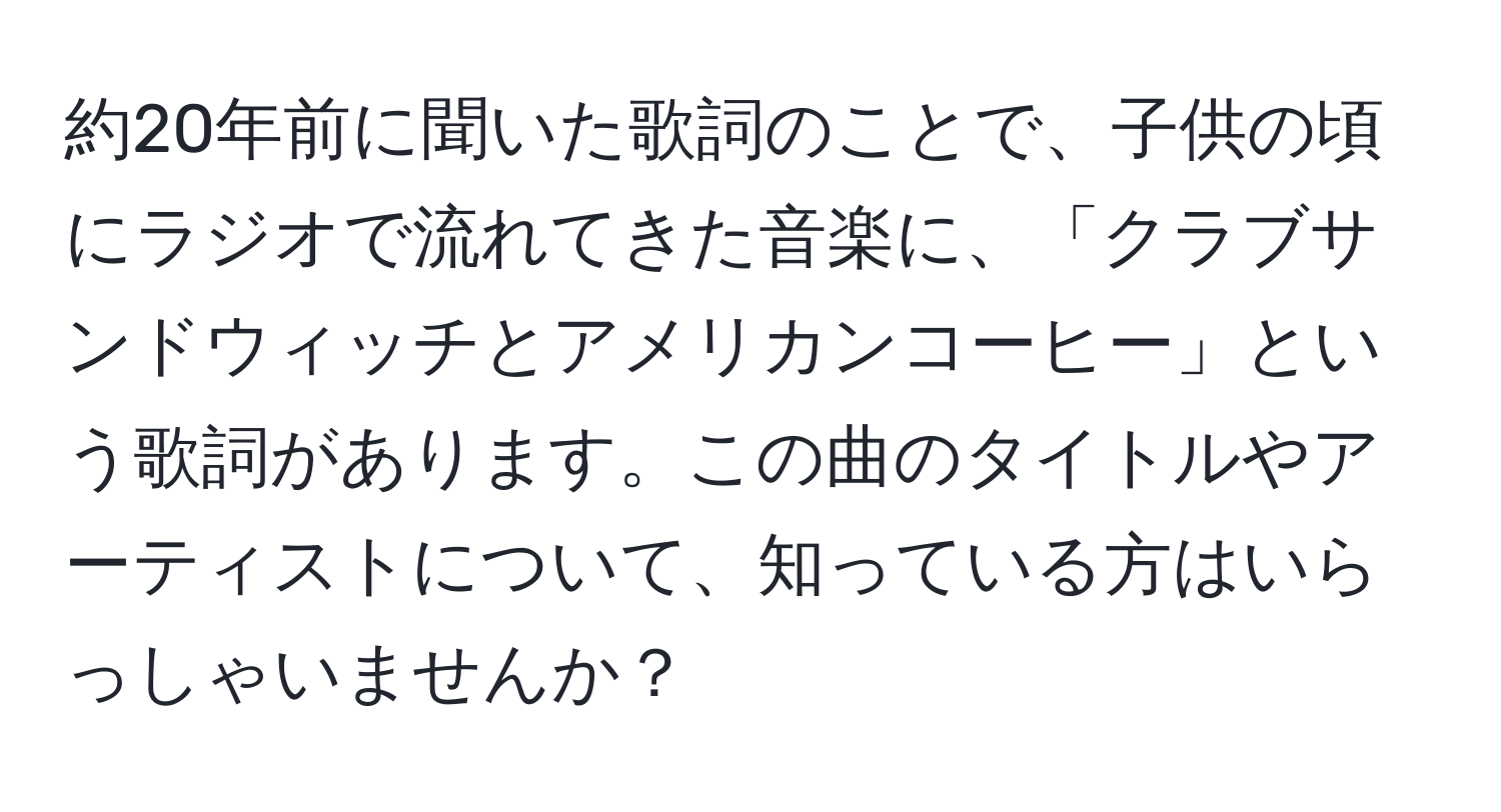 約20年前に聞いた歌詞のことで、子供の頃にラジオで流れてきた音楽に、「クラブサンドウィッチとアメリカンコーヒー」という歌詞があります。この曲のタイトルやアーティストについて、知っている方はいらっしゃいませんか？