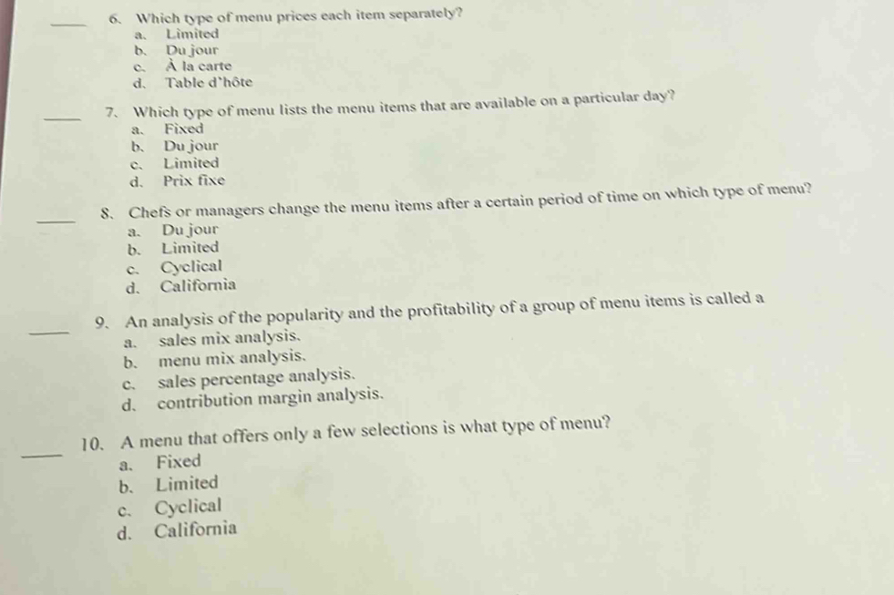 Which type of menu prices each item separately?
a. Limited
b. Du jour
c. À la carte
d. Table d'hôte
_
7. Which type of menu lists the menu items that are available on a particular day?
a. Fixed
b. Du jour
c. Limited
d. Prix fixe
_
8. Chefs or managers change the menu items after a certain period of time on which type of menu?
a. Du jour
b. Limited
c. Cyclical
d. California
_
9. An analysis of the popularity and the profitability of a group of menu items is called a
a. sales mix analysis.
b. menu mix analysis.
c. sales percentage analysis.
d. contribution margin analysis.
_
10. A menu that offers only a few selections is what type of menu?
a. Fixed
b. Limited
c. Cyclical
d. California