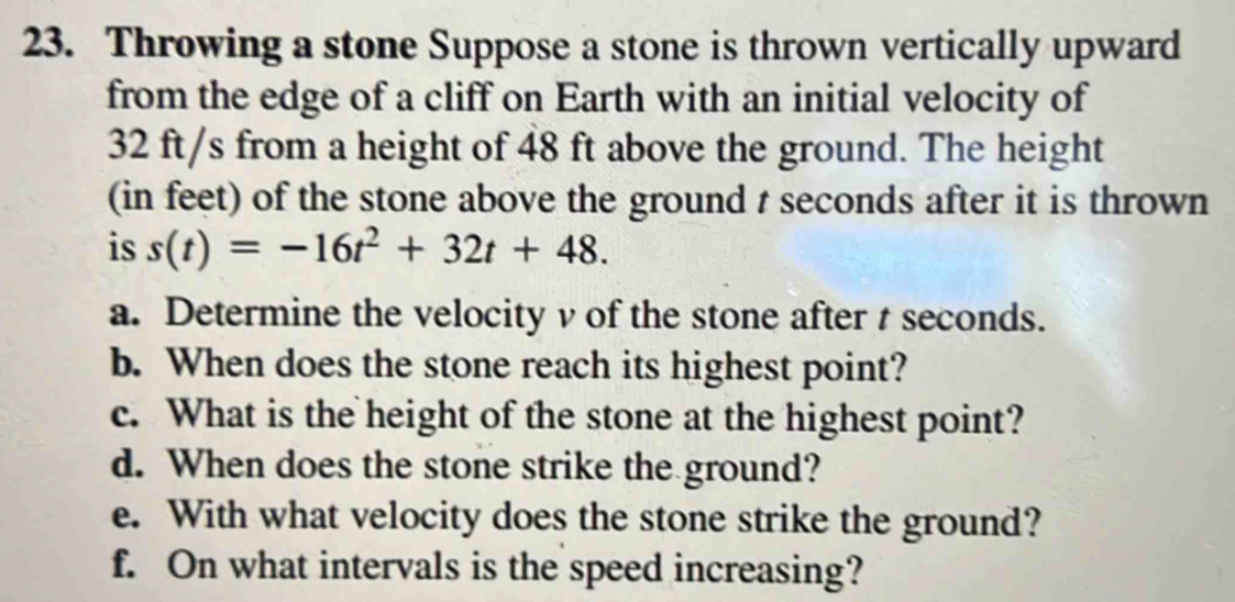 Throwing a stone Suppose a stone is thrown vertically upward 
from the edge of a cliff on Earth with an initial velocity of
32 ft/s from a height of 48 ft above the ground. The height 
(in feet) of the stone above the ground t seconds after it is thrown 
is s(t)=-16t^2+32t+48. 
a. Determine the velocity v of the stone after t seconds. 
b. When does the stone reach its highest point? 
c. What is the height of the stone at the highest point? 
d. When does the stone strike the ground? 
e. With what velocity does the stone strike the ground? 
f. On what intervals is the speed increasing?