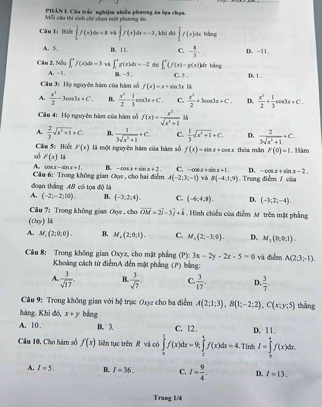 PHÀN I. Câu trắc nghiệm nhiều phương án lựa chọn.
Mỗi câu thí sinh chi chọn một phương án.
Câu 1: Biết ∈tlimits _0^(1f(x)dx=8 và ∈tlimits _1^5f(x)dx=-3 , khi đó ∈tlimits _0^5f(x)dx bàng
A. 5. B. 11. C. -frac 8)3. D. -11.
Câu 2. Nếu ∈t _1^(4f(x)dx=3 và ∈t _1^4g(x)dx=-2 thì ∈t _1^4(f(x)-g(x)) dx bằng
A. -1. B. −5 . D. 1 .
C. 5 .
Câu 3: Họ nguyên hàm của hàm số f(x)=x+sin 3x là
A. frac x^2)2-3cos 3x+C. B.  x^2/2 - 1/3 cos 3x+C. C.  x^2/2 +3cos 3x+C. D.  x^2/2 + 1/3 cos 3x+C.
Câu 4: Họ nguyên hàm của hàm số f(x)= x^2/sqrt(x^3+1)  là
A.  2/3 sqrt(x^3+1)+C. B.  1/3sqrt(x^3+1) +C. C.  1/3 sqrt(x^3+1)+C. D.  2/3sqrt(x^3+1) +C.
Câu 5: Biết F(x) là một nguyên hàm của hàm số f(x)=sin x+cos x thỏa mãn F(0)=1. Hàm
số F(x) là
A. cos x-sin x+1. B. -cos x+sin x+2. C. -cos x+sin x+1. D. -cos x+sin x-2.
Câu 6: Trong không gian Oxyz , cho hai điểm A(-2;3;-1) và B(-4;1;9). Trung điểm / của
đoạn thẳng AB có tọa độ là
A. (-2;-2;10). B. (-3;2;4). C. (-6;4;8). (-3;2;-4).
D.
Câu 7: Trong không gian Oxyz , cho vector OM=2vector i-3vector j+vector k. Hình chiếu của điểm M trên mặt phẳng
(0xy) là
A. M_1(2;0;0). B. M_4(2;0;1). C. M_3(2;-3;0). D. M_2(0;0;1).
Câu 8: Trong không gian Oxyz, cho mặt phẳng (P): 3x-2y-2z-5=0 và điểm A(2;3;-1).
Khoảng cách từ điểmA đến mặt phẳng (P) bằng:
A.  3/sqrt(17) .  3/sqrt(7) .
B.
C.  3/17 .  3/7 .
D.
Câu 9: Trong không gian với hệ trục Oxyz cho ba điểm A(2;1;3),B(1;-2;2),C(x;y;5) thẳng
hàng. Khi đó, x+y bằng
A. 10 . B. 3. C. 12. D. 11.
Câu 10. Cho hàm số f(x) liên tục trên R và có ∈tlimits _0^(2f(x)dx=9;∈tlimits _2^4f(x)dx=4. Tính I=∈tlimits _0^4f(x)dx.
A. I=5. B. I=36. C. I=frac 9)4. D. I=13.
Trang 1/4