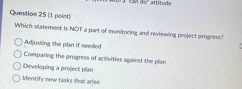 tn a ''can do'' attitude
Question 25 (1 point)
Which statement is NOT a part of monitoring and reviewing project progress?
Adjusting the plan if needed
Comparing the progress of activities against the plan
Developing a project plan
Identify new tasks that arise