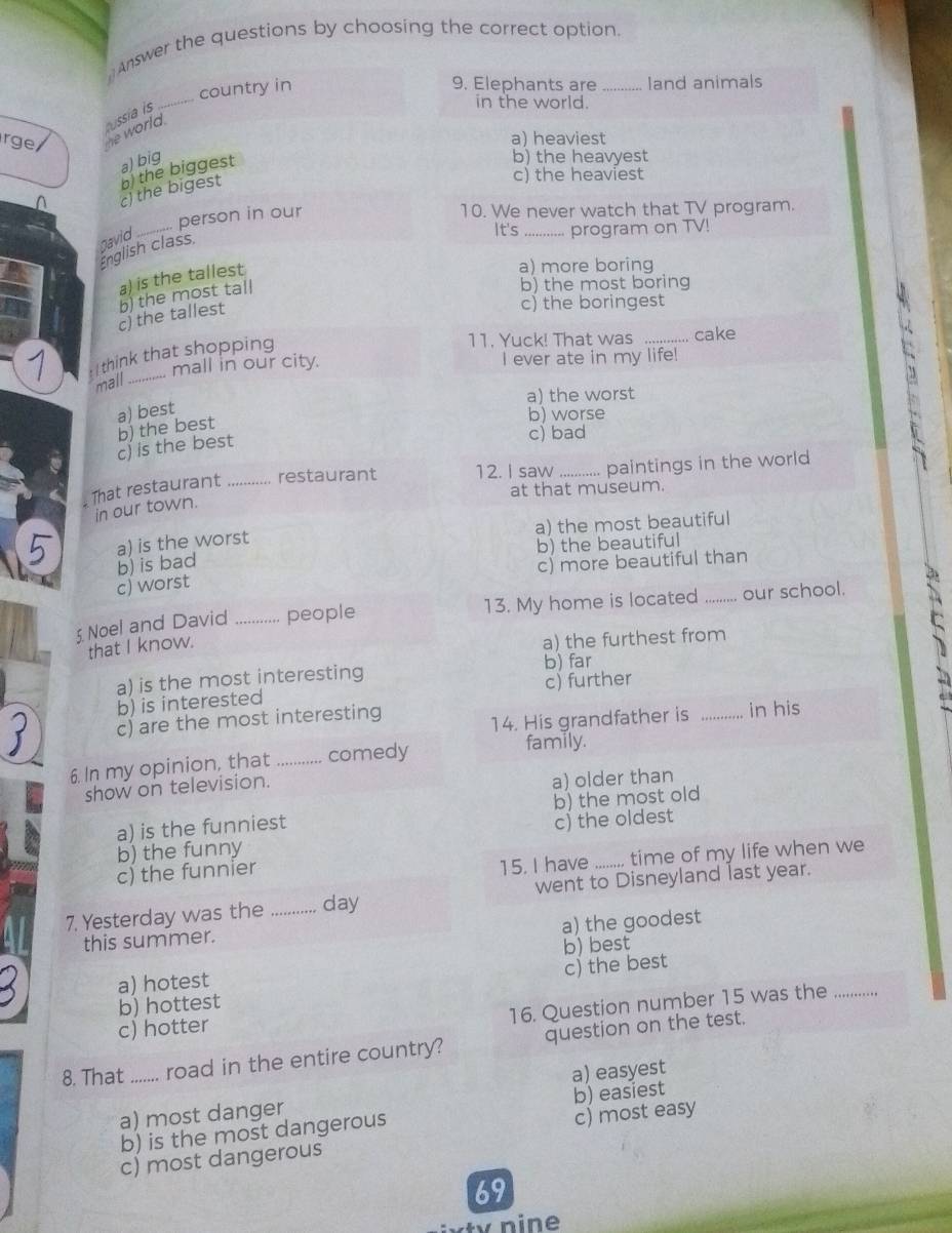 Answer the questions by choosing the correct option.
_
country in
9. Elephants are _Iand animals
r ge he world. ussía is
in the world.
a) heaviest
b) the heavyest
c) the heaviest
c) the bigest b the biggest a) big
_
person in our
10. We never watch that TV program.
gavid
It's _program on TV!
English class.
a) is the tallest
a) more boring
b) the most boring
c) the boringest
c) the tallest ) the most tall
I think that shopping
11. Yuck! That was _cake
mall in our city. I ever ate in my life!
mall_
a) the worst
a) best
b) worse
c) is the best b) the best
c) bad
. That restaurant ............ restaurant 12. I saw_ paintings in the world
at that museum.
in our town.
5 a) is the worst a) the most beautiful
b) is bad b) the beautiful
c) worst c) more beautiful than
5 Noel and David _people 13. My home is located _our school.
that I know.
a) the furthest from
b) far
a) is the most interesting
b) is interested c) further
c) are the most interesting _in his
14. His grandfather is
6. In my opinion, that_ comedy
family.
show on television.
a) older than
a) is the funniest b) the most old
b) the funny c) the oldest
c) the funnier
15. I have ........ time of my life when we
7. Yesterday was the _day went to Disneyland last year.
a) the goodest
this summer.
b) best
a) hotest
b) hottest c) the best
16. Question number 15 was the_
c) hotter
8. That_ ....... road in the entire country? question on the test.
a) easyest
a) most danger b) easiest
b) is the most dangerous
c) most easy
c) most dangerous
69
tv n i n e