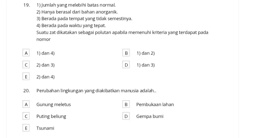 Jumlah yang melebihi batas normal.
2) Hanya berasal dari bahan anorganik.
3) Berada pada tempat yang tidak semestinya.
4) Berada pada waktu yang tepat.
Suatu zat dikatakan sebagai polutan apabila memenuhi kriteria yang terdapat pada
nomor
A 1) dan 4) B 1) dan 2)
C 2) dan 3) D 1) dan 3)
E 2) dan 4)
20. Perubahan lingkungan yang diakibatkan manusia adalah..
A Gunung meletus B Pembukaan lahan
C Puting beliung D Gempa bumi
E Tsunami