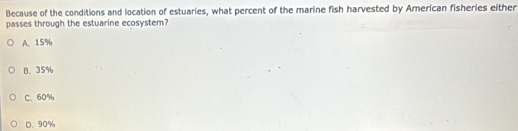 Because of the conditions and location of estuaries, what percent of the marine fish harvested by American fisheries either
passes through the estuarine ecosystem?
A. 15%
B. 35%
C. 60%
D. 90%