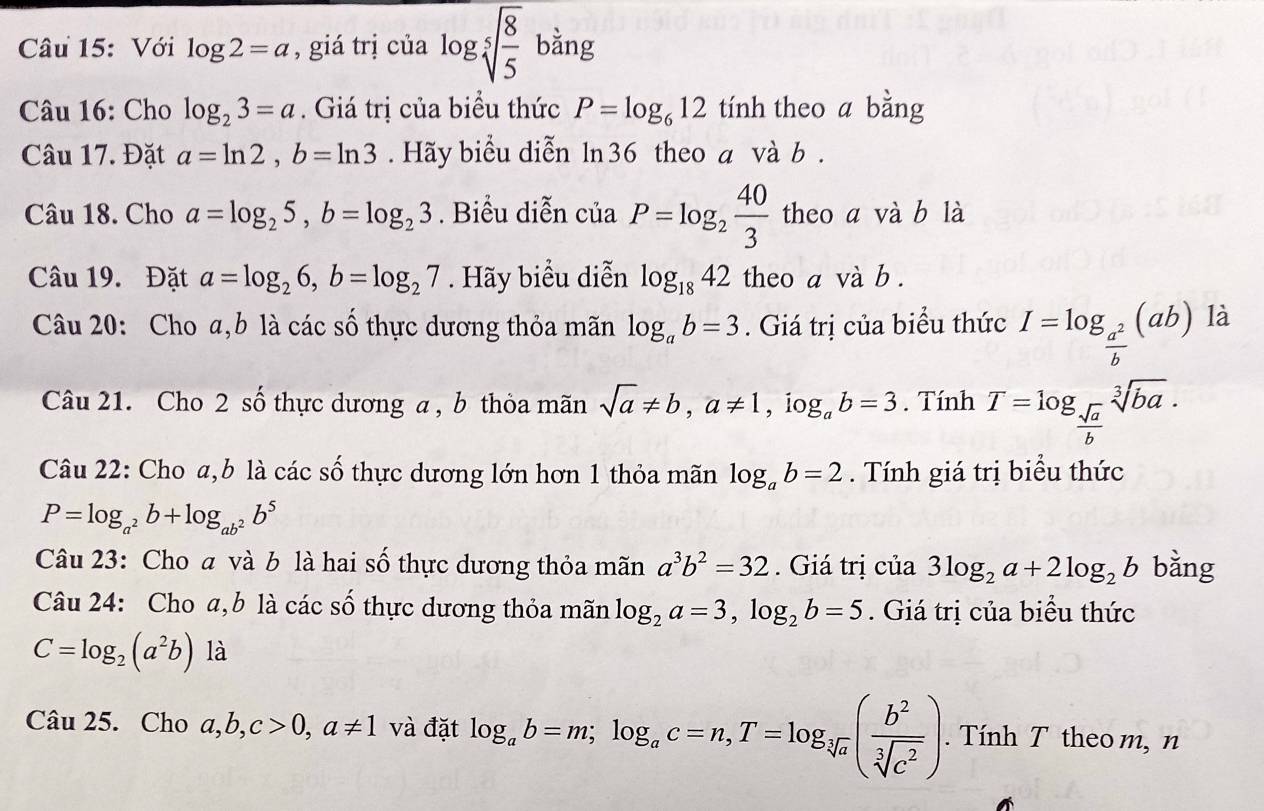 Với log 2=a ,giá trị của log sqrt[5](frac 8)5 b ằng
Câu 16: Cho log _23=a. Giá trị của biểu thức P=log _612 tính theo a bằng
Câu 17. Đặt a=ln 2,b=ln 3. Hãy biểu diễn ln36 theo a và b .
Câu 18. Cho a=log _25,b=log _23. Biểu diễn ciaP=log _2 40/3  theo a và b là
Câu 19. Đặt a=log _26,b=log _27. Hãy biểu diễn log _1842 theo a và b .
Câu 20: Cho a,b là các số thực dương thỏa mãn log _ab=3. Giá trị của biểu thức I=log _ a^2/b (ab) là
Câu 21. Cho 2 số thực dương a , b thỏa mãn sqrt(a)!= b,a!= 1 ， iog。 b=3. Tính T=log _ sqrt(a)/b sqrt[3](ba).
Câu 22: Cho a,b là các số thực dương lớn hơn 1 thỏa mãn log _ab=2. Tính giá trị biểu thức
P=log _a^2b+log _ab^2b^5
Câu 23: Cho a và b là hai số thực dương thỏa mãn a^3b^2=32. Giá trị của 3log _2a+2log _2b bằng
Câu 24: Cho a,b là các số thực dương thỏa mãn log _2a=3,log _2b=5. Giá trị của biểu thức
C=log _2(a^2b) là
Câu 25. Cho a,b,c>0,a!= 1 và đặt log _ab=m;log _ac=n,T=log _sqrt[3](a)( b^2/sqrt[3](c^2) ).  Tính T theom, n