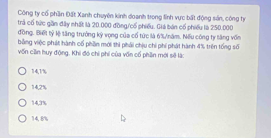 Công ty cổ phần Đất Xanh chuyên kinh doanh trong lĩnh vực bất động sản, công ty
trả cổ tức gần đây nhất là 20.000 đồng/cổ phiếu. Giả bán cổ phiếu là 250.000
đồng. Biết tỷ lệ tăng trưởng kỳ vọng của cổ tức là 6% /năm. Nếu công ty tăng vốn
bằng việc phát hành cổ phần mới thì phải chịu chi phí phát hành 4% trên tổng số
vốn cần huy động. Khi đó chi phí của vốn cổ phần mới sẽ là:
14,1%
14,2%
14,3%
14, 8%